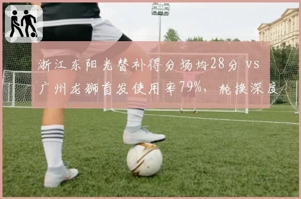 浙江东阳光替补得分场均28分 vs 广州龙狮首发使用率79%,轮换深度博弈