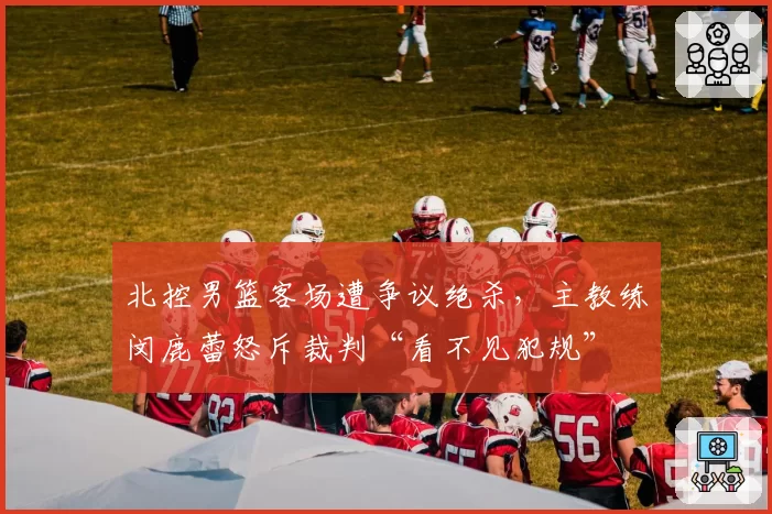 北控男篮客场遭争议绝杀，主教练闵鹿蕾怒斥裁判“看不见犯规”