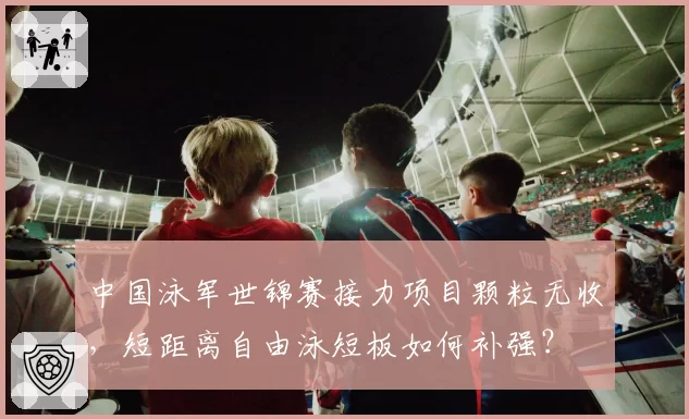 中国泳军世锦赛接力项目颗粒无收,短距离自由泳短板如何补强?