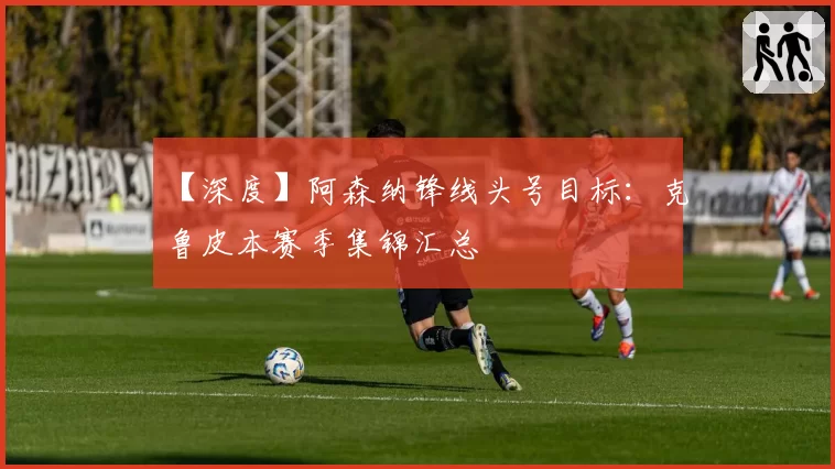 【深度】阿森纳锋线头号目标:克鲁皮本赛季集锦汇总
