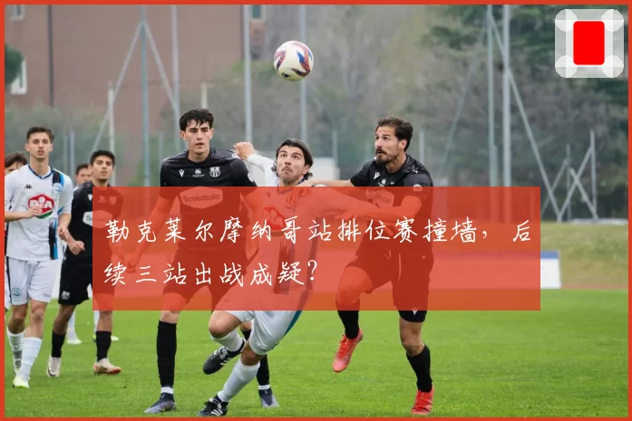 勒克莱尔摩纳哥站排位赛撞墙，后续三站出战成疑？