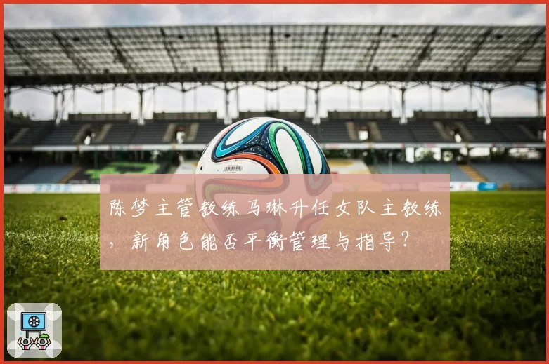 陈梦主管教练马琳升任女队主教练，新角色能否平衡管理与指导？