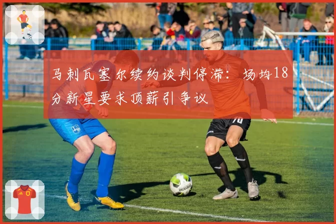 马刺瓦塞尔续约谈判停滞:场均18分新星要求顶薪引争议