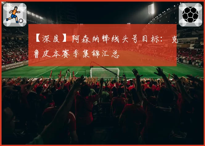 【深度】阿森纳锋线头号目标:克鲁皮本赛季集锦汇总