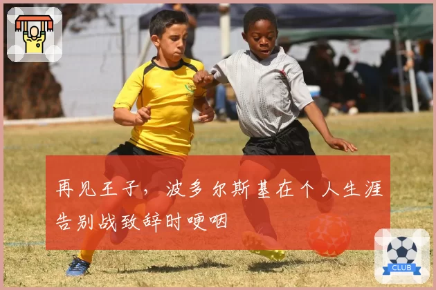 再见王子,波多尔斯基在个人生涯告别战致辞时哽咽