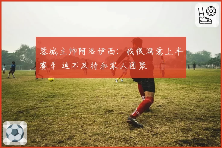 蓉城主帅阿洛伊西:我很满意上半赛季 迫不及待和家人团聚