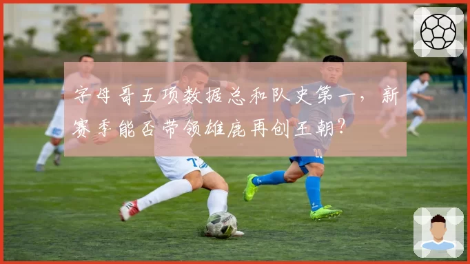 字母哥五项数据总和队史第一,新赛季能否带领雄鹿再创王朝?