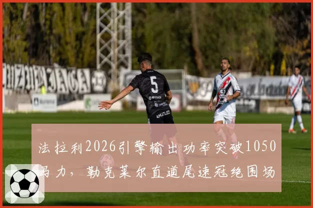 法拉利2026引擎输出功率突破1050马力，勒克莱尔直道尾速冠绝围场