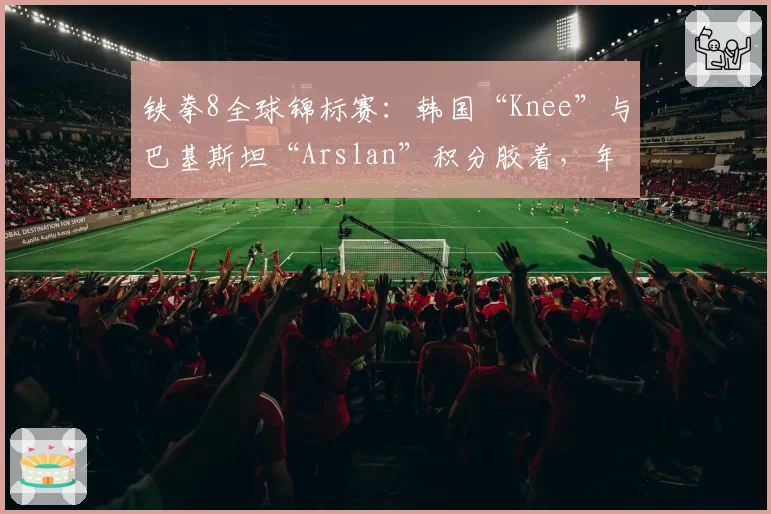 铁拳8全球锦标赛:韩国“Knee”与巴基斯坦“Arslan”积分胶着,年终决赛悬念