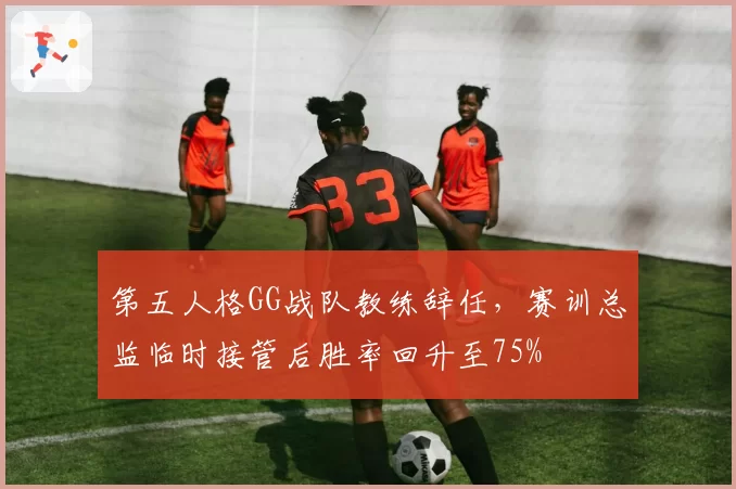 第五人格GG战队教练辞任，赛训总监临时接管后胜率回升至75%