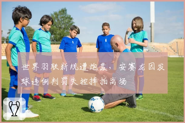 世界羽联新规遭炮轰,安赛龙因发球违例判罚失控摔拍离场