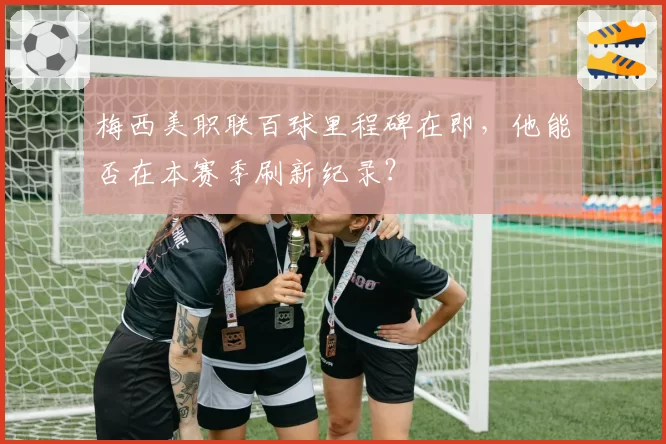 梅西美职联百球里程碑在即，他能否在本赛季刷新纪录？