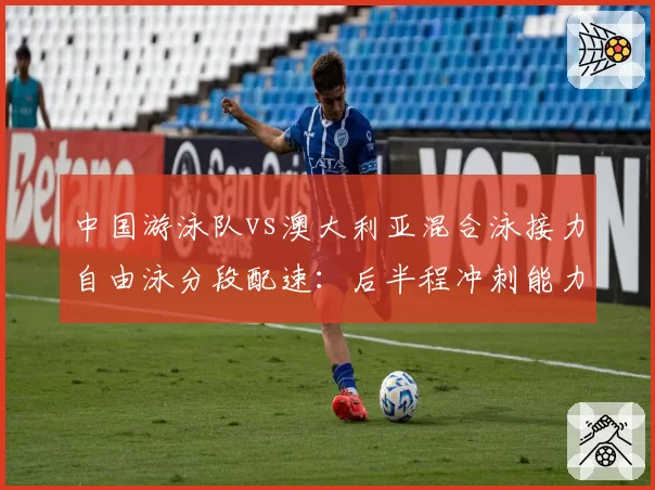 中国游泳队vs澳大利亚混合泳接力自由泳分段配速：后半程冲刺能力的战术差距