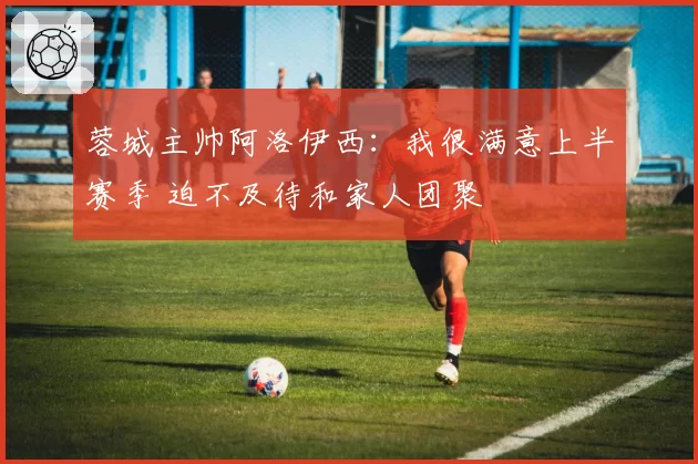 蓉城主帅阿洛伊西:我很满意上半赛季 迫不及待和家人团聚