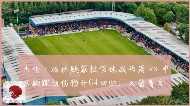 杰伦·格林腿筋拉伤休战两周 vs 申京脚踝扭伤预计G4回归:火箭青年军伤情岔路