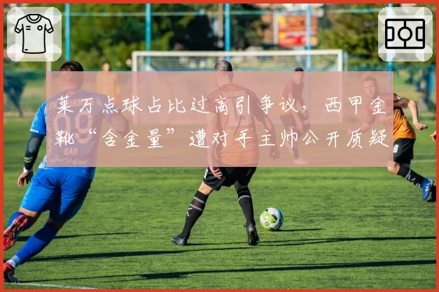 莱万点球占比过高引争议,西甲金靴“含金量”遭对手主帅公开质疑