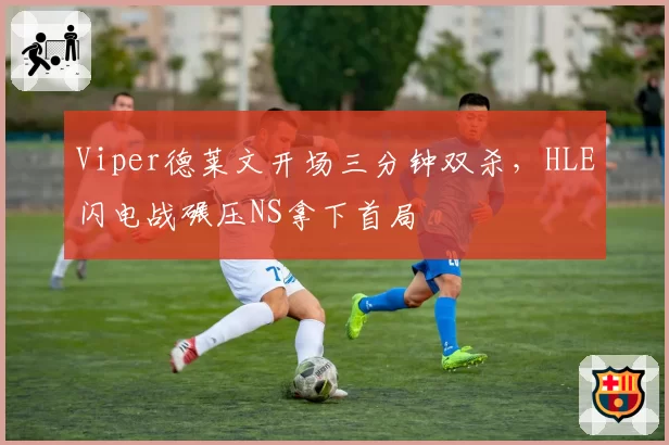 Viper德莱文开场三分钟双杀,HLE闪电战碾压NS拿下首局