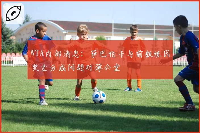 WTA内部消息:萨巴伦卡与前教练因奖金分成问题对簿公堂
