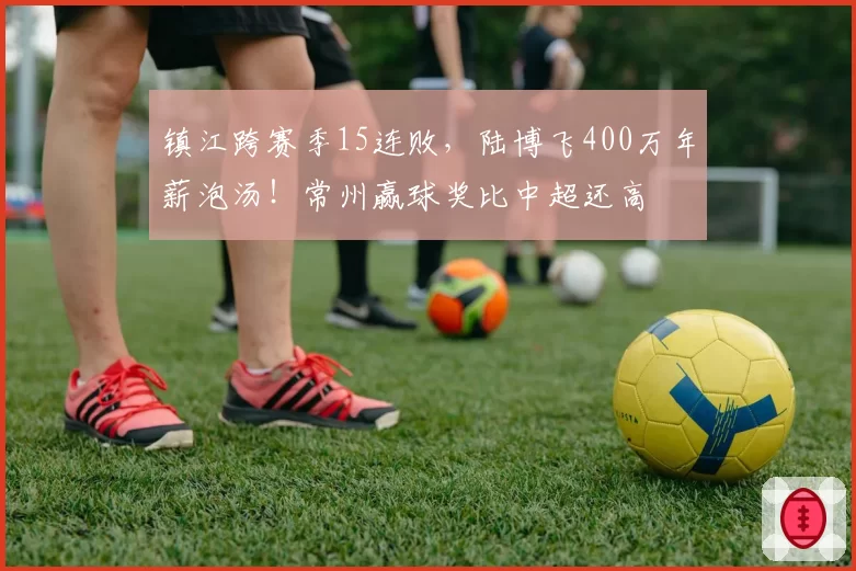 镇江跨赛季15连败，陆博飞400万年薪泡汤！常州赢球奖比中超还高