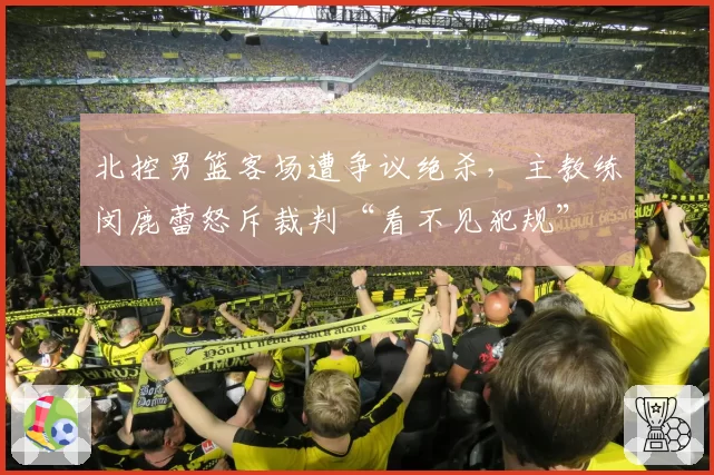 北控男篮客场遭争议绝杀，主教练闵鹿蕾怒斥裁判“看不见犯规”