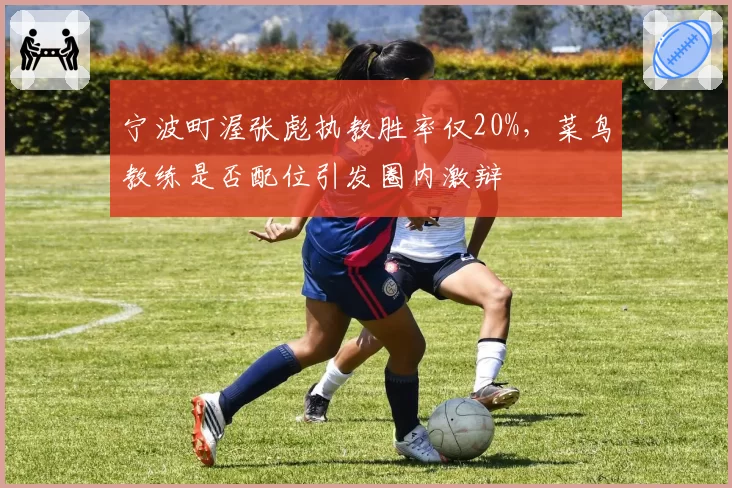 宁波町渥张彪执教胜率仅20%,菜鸟教练是否配位引发圈内激辩