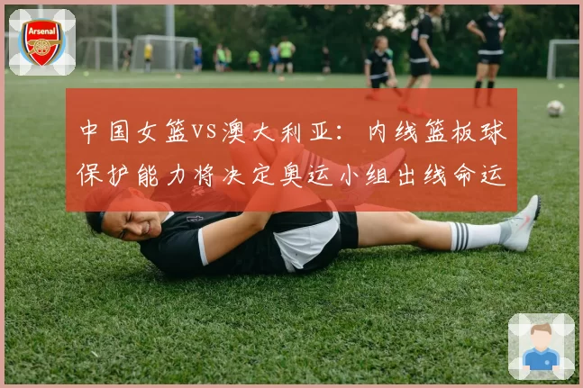 中国女篮vs澳大利亚:内线篮板球保护能力将决定奥运小组出线命运