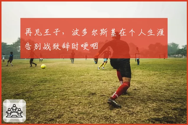再见王子，波多尔斯基在个人生涯告别战致辞时哽咽