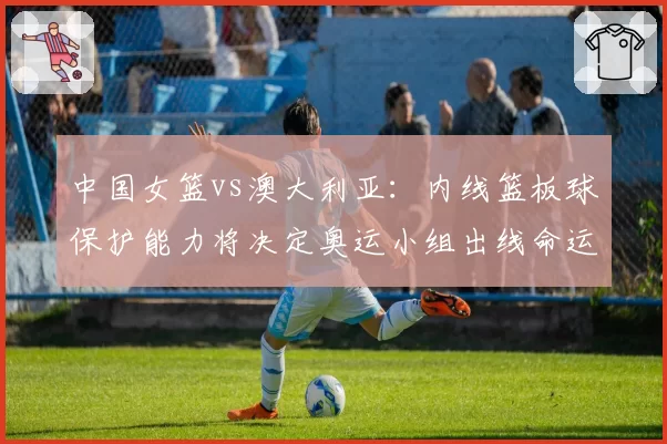 中国女篮vs澳大利亚:内线篮板球保护能力将决定奥运小组出线命运