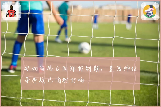 安切洛蒂合同即将到期，皇马帅位争夺战已悄然打响
