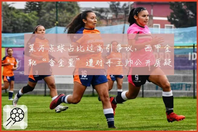 莱万点球占比过高引争议,西甲金靴“含金量”遭对手主帅公开质疑