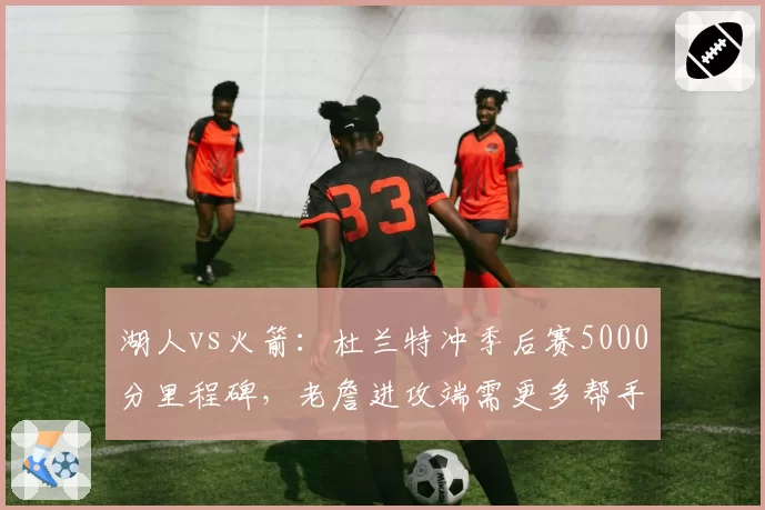 湖人vs火箭：杜兰特冲季后赛5000分里程碑，老詹进攻端需更多帮手