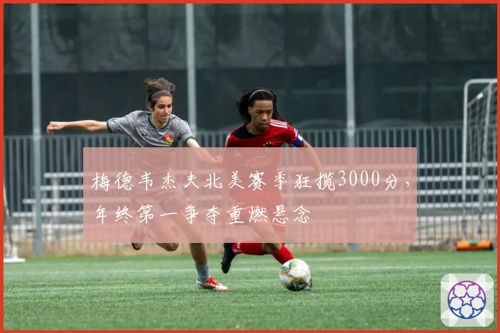 梅德韦杰夫北美赛季狂揽3000分，年终第一争夺重燃悬念