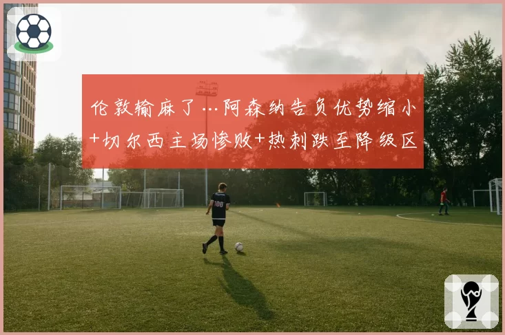 伦敦输麻了…阿森纳告负优势缩小+切尔西主场惨败+热刺跌至降级区