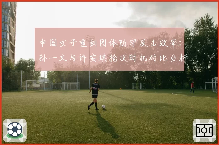 中国女子重剑团体防守反击效率：孙一文与许安琪抢攻时机对比分析