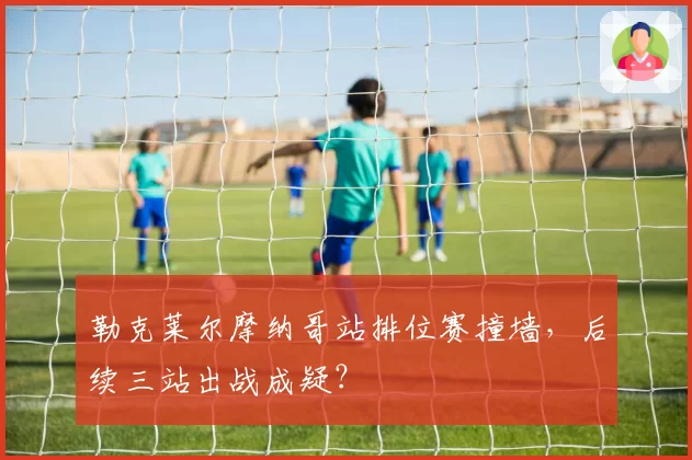 勒克莱尔摩纳哥站排位赛撞墙，后续三站出战成疑？
