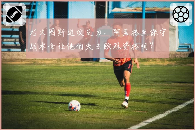 尤文图斯进攻乏力,阿莱格里保守战术会让他们失去欧冠资格吗?