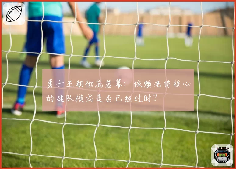 勇士王朝彻底落幕：依赖老将核心的建队模式是否已经过时？