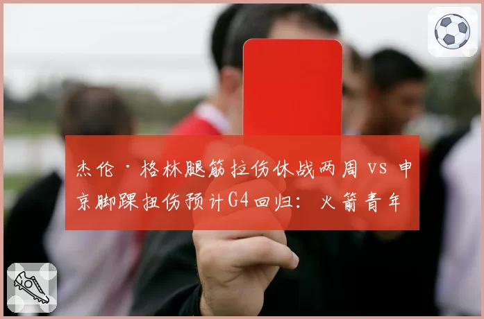 杰伦·格林腿筋拉伤休战两周 vs 申京脚踝扭伤预计G4回归:火箭青年军伤情岔路