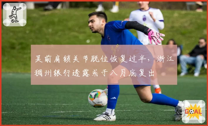 吴前肩锁关节脱位恢复过半，浙江稠州银行透露或于八月底复出