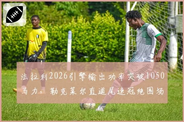 法拉利2026引擎输出功率突破1050马力，勒克莱尔直道尾速冠绝围场