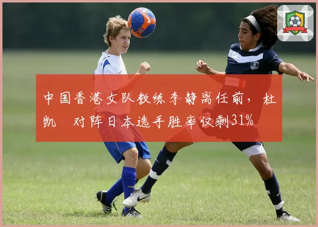 中国香港女队教练李静离任前,杜凯琹对阵日本选手胜率仅剩31%